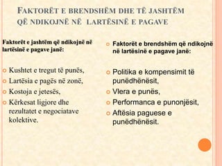 FAKTORËT E BRENDSHËM DHE TË JASHTËM 
QË NDIKOJNË NË LARTËSINË E PAGAVE 
Faktorët e jashtëm që ndikojnë në 
lartësinë e pagave janë: 
 Kushtet e tregut të punës, 
 Lartësia e pagës në zonë, 
 Kostoja e jetesës, 
 Kërkesat ligjore dhe 
rezultatet e negociatave 
kolektive. 
 Faktorët e brendshëm që ndikojnë 
në lartësinë e pagave janë: 
 Politika e kompensimit të 
punëdhënësit, 
 Vlera e punës, 
 Performanca e punonjësit, 
 Aftësia paguese e 
punëdhënësit. 
 
