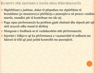 KUSHTET PËR ZBATIMIN E PAGËS SIPAS PËRFORMANCËS 
 Shpërblimet e jashtme, duhet të përputhen me shpërblime të 
brendshme (jo monetare),si përfshirja e punonjësve në proces vendim-marrës, 
mundësi për të kontribuar me ide etj. 
 Paga sipas performancës ka problem gjatë zbatimit dhe shpesh për një 
sërë arsyesh edhe mund të dështoj 
 Mungesat e feedback-ut të vazhdueshëm mbi përformancën; 
 Injorimi i lidhjeve që ka përformanca e veçanarishtë të ardhurat me 
faktorë të tillë që janë jashtë kontrollit me punonjësit. 
 