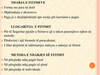 NDARJA E FITIMEVE 
 Forma me para në dorë 
 Shpërndarja e aksioneve 
 Paga jo e drejtëpërdrejtë apo nxitja për kursimin e pagës 
LLOGARITJA E FITIMIT 
 Për të llogaritur pjesën e fitimeve që u takon punonjësve njhen dy 
metoda: 
 Përdorimi i një formule të paracaktuar, 
 I lihet drejtimit të ndërmarrjes mënyra e ndarjes së fitimit 
METODA E NDARJES SË FITIMIT 
 Në përqindje ndaj pagës bazë 
 Në përqindje ndaj pagës së plotë 
 Në përqindje të individuale 
 