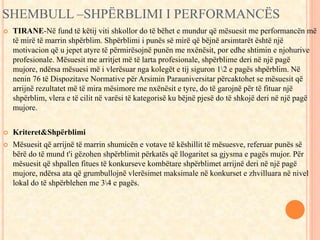 SHEMBULL –SHPËRBLIMI I PERFORMANCËS 
 TIRANE-Në fund të këtij viti shkollor do të bëhet e mundur që mësuesit me performancën më 
të mirë të marrin shpërblim. Shpërblimi i punës së mirë që bëjnë arsimtarët është një 
motivacion që u jepet atyre të përmirësojnë punën me nxënësit, por edhe shtimin e njohurive 
profesionale. Mësuesit me arritjet më të larta profesionale, shpërblime deri në një pagë 
mujore, ndërsa mësuesi më i vlerësuar nga kolegët e tij siguron 12 e pagës shpërblim. Në 
nenin 76 të Dispozitave Normative për Arsimin Parauniversitar përcaktohet se mësuesit që 
arrijnë rezultatet më të mira mësimore me nxënësit e tyre, do të garojnë për të fituar një 
shpërblim, vlera e të cilit në varësi të kategorisë ku bëjnë pjesë do të shkojë deri në një pagë 
mujore. 
 Kriteret&Shpërblimi 
 Mësuesit që arrijnë të marrin shumicën e votave të këshillit të mësuesve, referuar punës së 
bërë do të mund t'i gëzohen shpërblimit përkatës që llogaritet sa gjysma e pagës mujor. Për 
mësuesit që shpallen fitues të konkurseve kombëtare shpërblimet arrijnë deri në një pagë 
mujore, ndërsa ata që grumbullojnë vlerësimet maksimale në konkurset e zhvilluara në nivel 
lokal do të shpërblehen me 34 e pagës. 
 