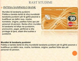 RAST STUDIMI 
 INTESA SANPAOLO BANK 
Mundësi të barabarta punësimi 
Politika e bankës është të ofroj mundësitë 
barabarta punësimi për të gjithë pesonat e 
kualifikuar pa dallim race, moshe, 
kombësie, origjine, paaftesi fizike apo për 
personat në pension. Banka ofron mundësi 
të barabarta në lidhje me punësimin, 
promovimin, pagat, përfitimet si dhe 
privilegje të tjera, afatet dhe kushtet e 
punësimit. 
Mundësi të barabarta punësimi 
Politika e bankës është të ofroj mundësitë barabarta punësimi për të gjithë pesonat e 
kualifikuar pa dallim race, moshe, kombësie, origjine, paaftesi fizike apo për 
personat në pension. 
 