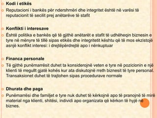  Kodi i etikës 
 Reputacioni i bankës për ndershmëri dhe integritet është në varësi të 
reputacionit të secilit prej anëtarëve të stafit 
 Konflikti i interesave 
 Është politika e bankës që të gjithë anëtarët e stafit të udhëheqin biznesin e 
tyre në mënyre të tillë sipas etikës dhe integritetit kështu që të mos ekzistojë 
asnjë konflikt interesi: i drejtëpërdrejtë apo i nënkuptuar 
 Financa personale 
 Të gjithë punëmarrësit duhet ta konsiderojnë veten e tyre në pozicionin e një 
klienti të rregullt gjatë kohës kur ata diskutojnë rreth biznesit të tyre personal. 
Transaksionet duhet të trajtohen sipas procedurave normale 
 Dhurata dhe paga 
 Punëmarrësi dhe familjet e tyre nuk duhet të kërkojnë apo të pranojnë të mirë 
material nga klienti, shitësi, individi apo organizata që kërkon të hyjë në 
biznes. 
 