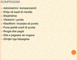KOMPENSIMI 
 Administrimi i kompenzsimit 
 Rritja në bazë të meritës 
 Shpërblime 
 Vlerësimi i punës 
 Klasifikimi i kryerjes së punës 
 Puna jashtë orarit të punës 
 Rrogat dhe pagat 
 Dita e pageses së rrogave 
 Zbritjet nga listpagesa 
 