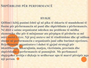 SHPËRBLIMI PËR PERFORMANCË 
HYRJE 
Qëllimi i këtij punimi është që në pika të shkurta të mundohemi të 
flasim për përformancën në punë dhe shpërblimin e përformancës. 
Në ditët e sotme organizatat ndeshen me probleme të mëdha 
ekonomike dhe për ti mënjanuar ato përpiqen të përdorin sa më 
mirë asetet e tyre. Një prej aseteve më të rëndësishme dhe që ndikon 
shumë në performancën e organizatës janë edhe burimet njerëzore. 
Rrjedhimisht organizatave i duhet të gjejnë strategji për 
identifikimin, inkurajimin, matjen, vlerësimin, provimin dhe 
shpërblimin e performancës së punonjësit. Me perfomancë 
shpjegohet arritja e diçkaje te urdheruar apo të marrë përsipër nga 
një person. 
 