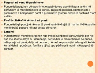  Pagesat në vend të pushimeve 
 Punonjësit paguhen për pushimet e papërdorura apo të fituara vetëm në 
përfundim të marrëdhënieve të punës, daljes në pension. Kompensimi i 
pushimeve = kompenzim / orët e pushimeve (numri i ditëve të pushimit *8orë 
– ditë) 
 Paaftësi fizike/ të sëmurë në punë 
 Punonjësit që punojnë në orar të plotë kanë të drejtë të marrin 14ditë pushim 
me të drejtë pagese në rast se ata sëmuren 
 Largimi 
 Punëmarrësit mund të largohen nga Intesa Sanpaolo Bank Albania për një 
ose më shumë arsye si : dorëheqje, përfundim të marrëdhënies së punës, 
ndërprerje në punë, dalje në pension, në rast se punonjësi vdes gjatë kohës 
kur ai është I punësuar, familja e tij/saj apo përfituesit marrin një pagesë të 
caktuar. 
 
