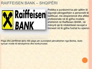 RAIFFEISEN BANK – SHQIPËRI 
Politika e punësimit ka për qëllim të 
sigurojë përzgjedhjen e personelit të 
kalifikuar, me eksperiencë dhe aftësi 
profesionale në të gjitha nivelete 
shërbimit në Raiffeisen BANK, në 
mënyrë që të mbështesë nevojat e 
biznesit në të gjitha fushat ku operon. 
Paga dhe përfitimet tjera mbi pagë për punonjësit përcaktohen nga Banka, duke 
synuar nivele të kënaqshme dhe konkurruese. 
 