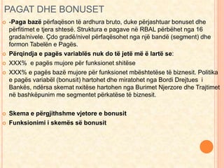 PAGAT DHE BONUSET 
 -Paga bazë përfaqëson të ardhura bruto, duke përjashtuar bonuset dhe 
përfitimet e tjera shtesë. Struktura e pagave në RBAL përbëhet nga 16 
grada/nivele. Çdo gradë/nivel përfaqësohet nga një bandë (segment) dhe 
formon Tabelën e Pagës. 
 Përqindja e pagës variablës nuk do të jetë më ë lartë se: 
 XXX% e pagës mujore për funksionet shitëse 
 XXX% e pagës bazë mujore për funksionet mbështetëse të biznesit. Politika 
e pagës variabël (bonusit) hartohet dhe miratohet nga Bordi Drejtues i 
Bankës, ndërsa skemat nxitëse hartohen nga Burimet Njerzore dhe Trajtimet 
në bashkëpunim me segmentet përkatëse të biznesit. 
 Skema e përgjithshme vjetore e bonusit 
 Funksionimi i skemës së bonusit 
 