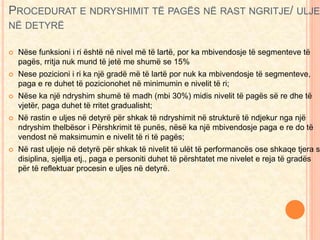 PROCEDURAT E NDRYSHIMIT TË PAGËS NË RAST NGRITJE/ ULJE 
NË DETYRË 
 Nëse funksioni i ri është në nivel më të lartë, por ka mbivendosje të segmenteve të 
pagës, rritja nuk mund të jetë me shumë se 15% 
 Nese pozicioni i ri ka një gradë më të lartë por nuk ka mbivendosje të segmenteve, 
paga e re duhet të pozicionohet në minimumin e nivelit të ri; 
 Nëse ka një ndryshim shumë të madh (mbi 30%) midis nivelit të pagës së re dhe të 
vjetër, paga duhet të rritet gradualisht; 
 Në rastin e uljes në detyrë për shkak të ndryshimit në strukturë të ndjekur nga një 
ndryshim thelbësor i Përshkrimit të punës, nësë ka një mbivendosje paga e re do të 
vendost në maksimumin e nivelit të ri të pagës; 
 Në rast uljeje në detyrë për shkak të nivelit të ulët të performancës ose shkaqe tjera si 
disiplina, sjellja etj., paga e personiti duhet të përshtatet me nivelet e reja të gradës 
për të reflektuar procesin e uljes në detyrë. 
 