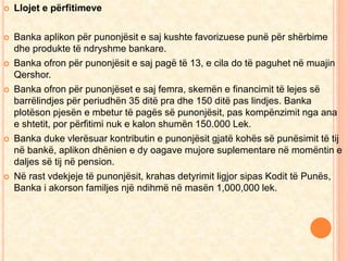  Llojet e përfitimeve 
 Banka aplikon për punonjësit e saj kushte favorizuese punë për shërbime 
dhe produkte të ndryshme bankare. 
 Banka ofron për punonjësit e saj pagë të 13, e cila do të paguhet në muajin 
Qershor. 
 Banka ofron për punonjëset e saj femra, skemën e financimit të lejes së 
barrëlindjes për periudhën 35 ditë pra dhe 150 ditë pas lindjes. Banka 
plotëson pjesën e mbetur të pagës së punonjësit, pas kompënzimit nga ana 
e shtetit, por përfitimi nuk e kalon shumën 150.000 Lek. 
 Banka duke vlerësuar kontributin e punonjësit gjatë kohës së punësimit të tij 
në bankë, aplikon dhënien e dy oagave mujore suplementare në momëntin e 
daljes së tij në pension. 
 Në rast vdekjeje të punonjësit, krahas detyrimit ligjor sipas Kodit të Punës, 
Banka i akorson familjes një ndihmë në masën 1,000,000 lek. 
 