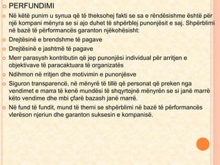  PERFUNDIMI 
 Në këtë punim u synua që të theksohej fakti se sa e rëndësishme është për 
një kompani mënyra se si ajo duhet të shpërblej punonjësit e saj. Shpërblimi 
në bazë të përformancës garanton njëkohësisht: 
 Drejtësinë e brendshme të pagave 
 Drejtësinë e jashtmë të pagave 
 Merr parasysh kontributin që jep punonjësi individual për arritjen e 
objektivave të paracaktuara të organizatës 
 Ndihmon në rritjen dhe motivimin e punonjësve 
 Siguron transparencë, në mënyrë të tillë që personat që preken nga 
vendimet e marra të kenë mundësi të shqyrtojnë mënyrën se si janë marrë 
këto vendime dhe mbi çfarë bazash janë marrë. 
 Në fund të fundit, mund të themi se shpërblimi në bazë të përformancës 
vlerëson njeriun dhe garanton suksesin e kompanisë. 
 