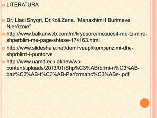  LITERATURA 
 Dr. Llaci.Shyqri, Dr.Koli.Zana. “Menaxhimi I Burimeve 
Njerëzore” 
 http://www.balkanweb.com/m/kryesore/mesuesit-me-te-mire-shperblim- 
me-page-shtese-174163.html 
 http://www.slideshare.net/demirveapi/kompenzimi-dhe-shprblimi- 
i-puntorve 
 http://www.uamd.edu.al/new/wp-content/ 
uploads/2013/01/Shp%C3%ABrblimi-n%C3%AB-baz% 
C3%AB-t%C3%AB-Performanc%C3%ABs-.pdf 
 