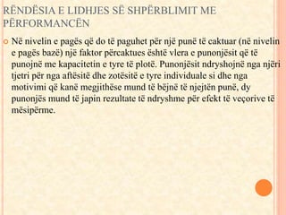 RËNDËSIA E LIDHJES SË SHPËRBLIMIT ME 
PËRFORMANCËN 
 Në nivelin e pagës që do të paguhet për një punë të caktuar (në nivelin 
e pagës bazë) një faktor përcaktues është vlera e punonjësit që të 
punojnë me kapacitetin e tyre të plotë. Punonjësit ndryshojnë nga njëri 
tjetri për nga aftësitë dhe zotësitë e tyre individuale si dhe nga 
motivimi që kanë megjithëse mund të bëjnë të njejtën punë, dy 
punonjës mund të japin rezultate të ndryshme për efekt të veçorive të 
mësipërme. 
 