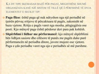 KA DY TIPE SKEMASAH BAZË PËR PAGAT, MEGJITHËSE SHUMË 
ORGANIZATA KANË NJË SISTEM TË TILLË QË I PËRFSHINË TË DYJA 
ELEMENTET E SECILIT TIP: 
 Paga fikse: është paga që nuk ndryshon nga një periudhë në 
tjetrën përveç rritjeve të përcaktuara të pagës, zakonisht në 
baza vjetore. Rritja e pagës varet nga mosha, përgjegjësia ose 
posti. Kjo mënyrë page është përdorur deri para pak kohësh. 
 Shpërblimi i lidhur me përformancë: kjo mënyrë shpërblimi 
bën lidhjen sasiore dhe cilësore të punës me pagën duke parë 
përformancën në periudha ditore, javore mujore ose vjetore. 
Paga e çdo periudhe varet nga ajo e periudhës së më parshme. 
 