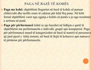 PAGA NË BAZË TË KOHËS 
 Paga me kohë: shpërblimi llogaritet në bazë të kohës së punuar 
efektivisht dhe tarifës orare të caktuar për këtë lloj pune. Në këtë 
formë shpërblimi varet nga zgjatja e kohës së punës e jo nga rezultatet 
e arritura në punë. 
 Paga për përformancë është se ajo bazohet në lidhjen e qartë të 
shpërblimit me performancën e individit, grupit apo kompanisë. Paga 
për përformancë mund të kategorizohet në bazë të numrit të personave 
që janë pjesë e këtij sistemi, në bazë të llojit të kritereve apo matsave 
të përdorur për përformancën. 
 