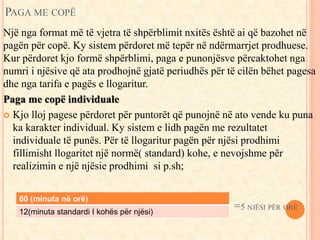 PAGA ME COPË 
Një nga format më të vjetra të shpërblimit nxitës është ai që bazohet në 
pagën për copë. Ky sistem përdoret më tepër në ndërmarrjet prodhuese. 
Kur përdoret kjo formë shpërblimi, paga e punonjësve përcaktohet nga 
numri i njësive që ata prodhojnë gjatë periudhës për të cilën bëhet pagesa 
dhe nga tarifa e pagës e llogaritur. 
Paga me copë individuale 
 Kjo lloj pagese përdoret për puntorët që punojnë në ato vende ku puna 
ka karakter individual. Ky sistem e lidh pagën me rezultatet 
individuale të punës. Për të llogaritur pagën për njësi prodhimi 
fillimisht llogaritet një normë( standard) kohe, e nevojshme për 
realizimin e një njësie prodhimi si p.sh; 
60 (minuta në orë) 
12(minuta standardi I kohës për njësi) 
 