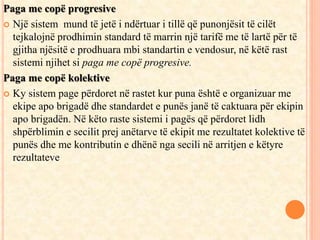 Paga me copë progresive 
 Një sistem mund të jetë i ndërtuar i tillë që punonjësit të cilët 
tejkalojnë prodhimin standard të marrin një tarifë me të lartë për të 
gjitha njësitë e prodhuara mbi standartin e vendosur, në këtë rast 
sistemi njihet si paga me copë progresive. 
Paga me copë kolektive 
 Ky sistem page përdoret në rastet kur puna është e organizuar me 
ekipe apo brigadë dhe standardet e punës janë të caktuara për ekipin 
apo brigadën. Në këto raste sistemi i pagës që përdoret lidh 
shpërblimin e secilit prej anëtarve të ekipit me rezultatet kolektive të 
punës dhe me kontributin e dhënë nga secili në arritjen e këtyre 
rezultateve 
 