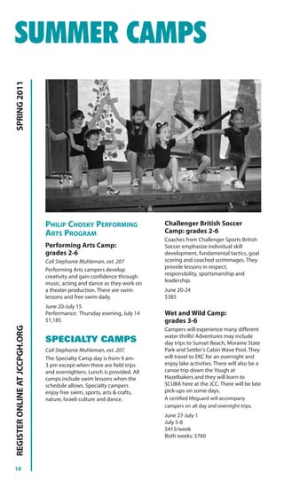 SUMMER CAMPS
SPRING 2011




                                PHILIP CHOSKY PERFORMING                   Challenger British Soccer
                                ARTS PROGRAM                               Camp: grades 2-6
                                                                           Coaches from Challenger Sports British
                                Performing Arts Camp:                      Soccer emphasize individual skill
                                grades 2-6                                 development, fundamental tactics, goal
                                Call Stephanie Muhleman, ext. 207          scoring and coached scrimmages. They
                                Performing Arts campers develop            provide lessons in respect,
                                creativity and gain confidence through     responsibility, sportsmanship and
                                music, acting and dance as they work on    leadership.
                                a theater production. There are swim       June 20-24
                                lessons and free swim daily.               $385
                                June 20-July 15
                                Performance: Thursday evening, July 14     Wet and Wild Camp:
                                $1,185                                     grades 3-6
REGISTER ONLINE AT JCCPGH.ORG




                                                                           Campers will experience many different
                                                                           water thrills! Adventures may include
                                SPECIALTY CAMPS                            day trips to Sunset Beach, Moraine State
                                Call Stephanie Muhleman, ext. 207.         Park and Settler’s Cabin Wave Pool. They
                                The Specialty Camp day is from 9 am-       will travel to EKC for an overnight and
                                3 pm except when there are field trips     enjoy lake activities. There will also be a
                                and overnighters. Lunch is provided. All   canoe trip down the Yough at
                                camps include swim lessons when the        Hazelbakers and they will learn to
                                schedule allows. Specialty campers         SCUBA here at the JCC. There will be late
                                enjoy free swim, sports, arts & crafts,    pick-ups on some days.
                                nature, Israeli culture and dance.         A certified lifeguard will accompany
                                                                           campers on all day and overnight trips.
                                                                           June 27-July 1
                                                                           July 5-8
                                                                           $415/week
                                                                           Both weeks: $760




10
 