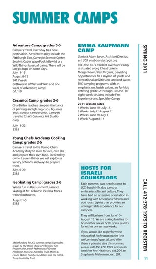 SUMMER CAMPS
Adventure Camp: grades 3-6                          EMMA KAUFMANN




                                                                                                 SPRING 2011
Campers travel every day to a new                   CAMP
destination. Adventures may include the
Pittsburgh Zoo, Carnegie Science Center,            Contact Adam Baron, Assistant Director,
Settler’s Cabin Wave Pool, Idlewild or a            ext. 209, or abaron@jccpgh.org.
Wild Things baseball game. There will be            EKC, the JCC’s resident overnight camp,
late pickups on some days.                          is situated along Cheat Lake in
July 11-15                                          Morgantown, West Virginia, providing
August 8-12                                         opportunities for a myriad of sports and
$415/week                                           recreational activities on land and water.
Both weeks of Wet and Wild and one                  EKC camping programs, with an
week of Adventure Camp:                             emphasis on Jewish values, are for kids
 $1,110                                             entering grades 2 through 10. One- to
                                                    eight-week sessions include First
                                                    Experience and Specialty Camps
Ceramics Camp: grades 2-6
Char Bailey teaches campers the basics              2011 session dates
of painting and glazing cups, figurines             4 Weeks: June 19 -July 15
and a special camp project. Campers                 3 Weeks: July 17-August 7
travel to Char’s Ceramics Art Studio                2 Weeks: June 19-July 1
daily.                                              1 Week: August 8-14

July 18-22
$385

Young Chefs Academy Cooking
Camp: grades 2-6
Campers travel to the Young Chefs
Academy daily to learn to slice, dice, stir
and prepare their own food. Directed by
owner Lauren Briner, we will explore a
variety of foods and ways to prepare
them.
July 25-29                                            HOSTS FOR
$385                                                  ISRAELI
                                                      COUNSELORS
                                                                                                 CALL 412-278-1975 TO REGISTER




Ice Skating Camp: grades 2-6                          Each summer, two Israelis come to
Winter fun in the summer! Learn ice                   JCC-South Hills day camp as
skating at Mt. Lebanon Ice Rink from a                emissaries of Israeli culture. They
trained instructor.                                   have had an extensive orientation in
August 1-5                                            working with American children and
$385                                                  add ruach (spirit) that provides an
                                                      unforgettable experience for our
                                                      campers.
                                                      They will be here from June 10–
                                                      August 13. We are asking families to
                                                      host either one or both of our guests
                                                      for either one or two weeks.
                                                      If you would like to perform the
                                                      mitzvah of hachnasat orchim (the
                                                      welcoming of guests), and offer
Major funding for JCC summer camps is provided        them a place to stay this summer,
in part by The Philip Chosky Performing Arts
                                                      please call 412-278-1975 and speak
Program, the Jewish Federation of Greater
Pittsburgh, Massey Charitable Trust, Morris &         to either Ann Haalman, ext. 204, or
Fannie Skilken Family Foundation and the Edith L.     Stephanie Muhleman, ext. 207.
Trees Charitable Trust.                                                                                    11
 