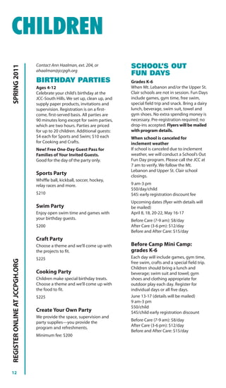 CHILDREN
                                Contact Ann Haalman, ext. 204, or           SCHOOL’S OUT
SPRING 2011




                                ahaalman@jccpgh.org
                                                                            FUN DAYS
                                BIRTHDAY PARTIES                            Grades K-6
                                Ages 4-12                                   When Mt. Lebanon and/or the Upper St.
                                Celebrate your child’s birthday at the      Clair schools are not in session. Fun Days
                                JCC-South Hills. We set up, clean up, and   include games, gym time, free swim,
                                supply paper products, invitations and      special field trip and snack. Bring a dairy
                                supervision. Registration is on a first-    lunch, beverage, swim suit, towel and
                                come, first-served basis. All parties are   gym shoes. No extra spending money is
                                90 minutes long except for swim parties,    necessary. Pre-registration required; no
                                which are two hours. Parties are priced     drop-ins accepted. Flyers will be mailed
                                for up to 20 children. Additional guests:   with program details.
                                $4 each for Sports and Swim; $10 each       When school is canceled for
                                for Cooking and Crafts.                     inclement weather
                                New! Free One-Day Guest Pass for            If school is canceled due to inclement
                                Families of Your Invited Guests.            weather, we will conduct a School’s Out
                                Good for the day of the party only.         Fun Day program. Please call the JCC at
                                                                            7 am to verify. We follow the Mt.
                                                                            Lebanon and Upper St. Clair school
                                Sports Party                                closings.
                                Whiffle ball, kickball, soccer, hockey,
                                relay races and more.                       9 am-3 pm
                                                                            $50/day/child
                                $210                                        $45: early registration discount fee
                                                                            Upcoming dates (flyer with details will
                                Swim Party                                  be mailed)
                                Enjoy open swim time and games with         April 8, 18, 20-22, May 16-17
                                your birthday guests.                       Before Care (7-9 am): $8/day
                                $200                                        After Care (3-6 pm): $12/day
                                                                            Before and After Care: $15/day
                                Craft Party
                                Choose a theme and we’ll come up with       Before Camp Mini Camp:
                                the projects to fit.                        grades K-6
                                $225                                        Each day will include games, gym time,
REGISTER ONLINE AT JCCPGH.ORG




                                                                            free swim, crafts and a special field trip.
                                                                            Children should bring a lunch and
                                Cooking Party                               beverage; swim suit and towel; gym
                                Children make special birthday treats.      shoes and clothing appropriate for
                                Choose a theme and we’ll come up with       outdoor play each day. Register for
                                the food to fit.                            individual days or all five days.
                                $225                                        June 13-17 (details will be mailed)
                                                                            9 am-3 pm
                                                                            $50/child
                                Create Your Own Party                       $45/child early registration discount
                                We provide the space, supervision and
                                                                            Before Care (7-9 am): $8/day
                                party supplies—you provide the
                                                                            After Care (3-6 pm): $12/day
                                program and refreshments.
                                                                            Before and After Care: $15/day
                                Minimum fee: $200




12
 