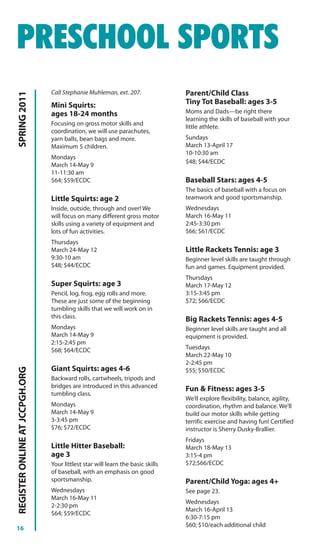 PRESCHOOL SPORTS
                                Call Stephanie Muhleman, ext. 207.               Parent/Child Class
SPRING 2011




                                Mini Squirts:                                    Tiny Tot Baseball: ages 3-5
                                ages 18-24 months                                Moms and Dads—be right there
                                                                                 learning the skills of baseball with your
                                Focusing on gross motor skills and
                                                                                 little athlete.
                                coordination, we will use parachutes,
                                yarn balls, bean bags and more.                  Sundays
                                Maximum 5 children.                              March 13-April 17
                                                                                 10-10:30 am
                                Mondays
                                                                                 $48; $44/ECDC
                                March 14-May 9
                                11-11:30 am
                                $64; $59/ECDC                                    Baseball Stars: ages 4-5
                                                                                 The basics of baseball with a focus on
                                Little Squirts: age 2                            teamwork and good sportsmanship.
                                Inside, outside, through and over! We            Wednesdays
                                will focus on many different gross motor         March 16-May 11
                                skills using a variety of equipment and          2:45-3:30 pm
                                lots of fun activities.                          $66; $61/ECDC
                                Thursdays
                                March 24-May 12                                  Little Rackets Tennis: age 3
                                9:30-10 am                                       Beginner level skills are taught through
                                $48; $44/ECDC                                    fun and games. Equipment provided.
                                                                                 Thursdays
                                Super Squirts: age 3                             March 17-May 12
                                Pencil, log, frog, egg rolls and more.           3:15-3:45 pm
                                These are just some of the beginning             $72; $66/ECDC
                                tumbling skills that we will work on in
                                this class.                                      Big Rackets Tennis: ages 4-5
                                Mondays                                          Beginner level skills are taught and all
                                March 14-May 9                                   equipment is provided.
                                2:15-2:45 pm
                                $68; $64/ECDC                                    Tuesdays
                                                                                 March 22-May 10
                                                                                 2-2:45 pm
                                Giant Squirts: ages 4-6
REGISTER ONLINE AT JCCPGH.ORG




                                                                                 $55; $50/ECDC
                                Backward rolls, cartwheels, tripods and
                                bridges are introduced in this advanced          Fun & Fitness: ages 3-5
                                tumbling class.
                                                                                 We’ll explore flexibility, balance, agility,
                                Mondays                                          coordination, rhythm and balance. We’ll
                                March 14-May 9                                   build our motor skills while getting
                                3-3:45 pm                                        terrific exercise and having fun! Certified
                                $76; $72/ECDC                                    instructor is Sherry Dusky-Brallier.
                                                                                 Fridays
                                Little Hitter Baseball:                          March 18-May 13
                                age 3                                            3:15-4 pm
                                Your littlest star will learn the basic skills   $72;$66/ECDC
                                of baseball, with an emphasis on good
                                sportsmanship.                                   Parent/Child Yoga: ages 4+
                                Wednesdays                                       See page 23.
                                March 16-May 11
                                                                                 Wednesdays
                                2-2:30 pm
                                                                                 March 16-April 13
                                $64; $59/ECDC
                                                                                 6:30-7:15 pm
                                                                                 $60; $10/each additional child
16
 
