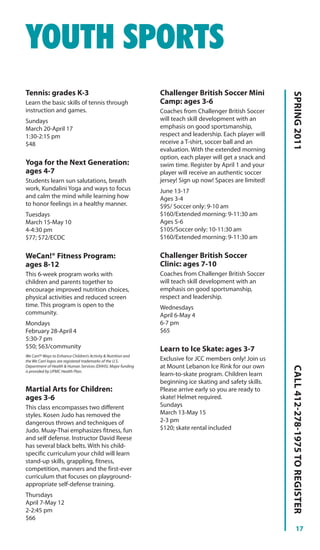 YOUTH SPORTS
Tennis: grades K-3                                             Challenger British Soccer Mini




                                                                                                          SPRING 2011
Learn the basic skills of tennis through                       Camp: ages 3-6
instruction and games.                                         Coaches from Challenger British Soccer
Sundays                                                        will teach skill development with an
March 20-April 17                                              emphasis on good sportsmanship,
1:30-2:15 pm                                                   respect and leadership. Each player will
$48                                                            receive a T-shirt, soccer ball and an
                                                               evaluation. With the extended morning
                                                               option, each player will get a snack and
Yoga for the Next Generation:                                  swim time. Register by April 1 and your
ages 4-7                                                       player will receive an authentic soccer
Students learn sun salutations, breath                         jersey! Sign up now! Spaces are limited!
work, Kundalini Yoga and ways to focus                         June 13-17
and calm the mind while learning how                           Ages 3-4
to honor feelings in a healthy manner.                         $95/ Soccer only: 9-10 am
Tuesdays                                                       $160/Extended morning: 9-11:30 am
March 15-May 10                                                Ages 5-6
4-4:30 pm                                                      $105/Soccer only: 10-11:30 am
$77; $72/ECDC                                                  $160/Extended morning: 9-11:30 am


WeCan!® Fitness Program:                                       Challenger British Soccer
ages 8-12                                                      Clinic: ages 7-10
This 6-week program works with                                 Coaches from Challenger British Soccer
children and parents together to                               will teach skill development with an
encourage improved nutrition choices,                          emphasis on good sportsmanship,
physical activities and reduced screen                         respect and leadership.
time. This program is open to the                              Wednesdays
community.                                                     April 6-May 4
Mondays                                                        6-7 pm
February 28-April 4                                            $65
5:30-7 pm
$50; $63/community                                             Learn to Ice Skate: ages 3-7
We Can!® Ways to Enhance Children’s Activity & Nutrition and
the We Can! logos are registered trademarks of the U.S.        Exclusive for JCC members only! Join us
Department of Health & Human Services (DHHS). Major funding    at Mount Lebanon Ice Rink for our own
                                                                                                          CALL 412-278-1975 TO REGISTER




is provided by UPMC Health Plan.
                                                               learn-to-skate program. Children learn
                                                               beginning ice skating and safety skills.
Martial Arts for Children:                                     Please arrive early so you are ready to
ages 3-6                                                       skate! Helmet required.
This class encompasses two different                           Sundays
styles. Kosen Judo has removed the                             March 13-May 15
dangerous throws and techniques of                             2-3 pm
Judo. Muay-Thai emphasizes fitness, fun                        $120; skate rental included
and self defense. Instructor David Reese
has several black belts. With his child-
specific curriculum your child will learn
stand-up skills, grappling, fitness,
competition, manners and the first-ever
curriculum that focuses on playground-
appropriate self-defense training.
Thursdays
April 7-May 12
2-2:45 pm
$66
                                                                                                                    17
 