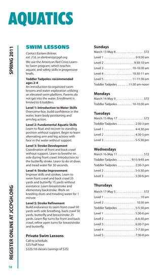AQUATICS
                                SWIM LESSONS                                  Sundays
SPRING 2011




                                Contact Earleen Birkner,                      March 13-May 8. . . . . . . . . . . . . . . . . . . . . $72
                                ext. 216, or ebirkner@jccpgh.org              Level 1 . . . . . . . . . . . . . . . . . . . . . . . 9-9:30 am
                                We use the American Red Cross Learn-          Level 2 . . . . . . . . . . . . . . . . . . . . . . 9:30-10 am
                                to-Swim program, which teaches
                                aquatic and safety skills in progressive      Level 3 . . . . . . . . . . . . . . . . . . . . . 10-10:30 am
                                levels.                                       Level 4 . . . . . . . . . . . . . . . . . . . . . 10:30-11 am
                                Toddler Tadpoles: recommended                 Level 5 . . . . . . . . . . . . . . . . . . . . . 11-11:30 am
                                ages 2-4                                      Toddler Tadpoles . . . . . . . . 11:30 am-noon
                                An introduction to organized swim
                                lessons and water exploration utilizing
                                an elevated swim platform. Parents do         Mondays
                                not get into the water. Enrollment is         March 14-May 9. . . . . . . . . . . . . . . . . . . . . $72
                                limited to 6 toddlers.
                                                                              Toddler Tadpoles . . . . . . . . . . . 10-10:30 am
                                Level 1: Introduction to Water Skills
                                Overcome fear, build confidence in the
                                water, learn body positioning and
                                                                              Tuesdays
                                arm/leg action.                               March 15-May 17 . . . . . . . . . . . . . . . . . . . $72

                                Level 2: Fundamental Aquatic Skills           Toddler Tadpoles . . . . . . . . . . . . . 2:30-3 pm
                                Learn to float and recover to standing        Level 1 . . . . . . . . . . . . . . . . . . . . . . . 4-4:30 pm
                                position without support. Begin to learn
                                                                              Level 2 . . . . . . . . . . . . . . . . . . . . . . . 4:30-5 pm
                                alternating arm and leg actions with
                                face in the water without support.            Level 3 . . . . . . . . . . . . . . . . . . . . . . . 5-5:30 pm
                                Level 3: Stroke Development
                                Coordination of front and back crawl          Wednesdays
                                without support. Learn to breathe on          March 16-May 11 . . . . . . . . . . . . . . . . . . . $72
                                side during front crawl. Introduction to
                                                                              Toddler Tadpoles . . . . . . . . . . 9:15-9:45 am
                                the butterfly stroke. Learn to do sit dives
                                and tread water for 30 seconds.               Toddler Tadpoles . . . . . . . . . . . . . 2:30-3 pm
                                Level 4: Stroke Improvement                   Level 2 . . . . . . . . . . . . . . . . . . . . . . . 5-5:30 pm
                                Improve skills and strokes. Learn to          Level 3 . . . . . . . . . . . . . . . . . . . . . . . 5:30-6 pm
                                swim front crawl and back crawl 25
                                yards and butterfly 15 yards without
                                assistance. Learn breaststroke and            Thursdays
REGISTER ONLINE AT JCCPGH.ORG




                                elementary backstroke. Work on                March 17-May 5. . . . . . . . . . . . . . . . . . . . . $72
                                kneeling dives and treading water for 1
                                minute                                        Level 1 . . . . . . . . . . . . . . . . . . . . . . . . . . . 10 am
                                Level 5: Stroke Refinement                    Level 2 . . . . . . . . . . . . . . . . . . . . . . . . 10:30 am
                                Build endurance to swim front crawl 50        Toddler Tadpoles . . . . . . . . . . . . . 5-5:30 pm
                                yards with side breathing, back crawl 50
                                yards, butterfly and breaststroke 25          Level 1 . . . . . . . . . . . . . . . . . . . . . . . 5:30-6 pm
                                yards. Learn flip turns for front and back    Level 2 . . . . . . . . . . . . . . . . . . . . . . . 6-6:30 pm
                                crawl, refine open turns for breaststroke     Level 3 . . . . . . . . . . . . . . . . . . . . . . . 6:30-7 pm
                                and butterfly.
                                                                              Level 4 . . . . . . . . . . . . . . . . . . . . . . . 7-7:30 pm
                                Private Swim Lessons                          Level 5 . . . . . . . . . . . . . . . . . . . . . . . 7:30-8 pm
                                Call to schedule.
                                $25/half hour
                                $225/10 classes (savings of $25)




18
 