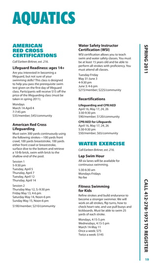 AQUATICS
AMERICAN                                       Water Safety Instructor




                                                                                           SPRING 2011
RED CROSS                                      Certification (WSI)
                                               WSI certification allows you to teach
CERTIFICATIONS                                 swim and water safety classes. You must
Call Earleen Birkner, ext. 216.                be at least 15 years old and be able to
                                               perform all strokes with proficiency. You
Lifeguard Readiness: ages 14+                  must attend all classes.
Are you interested in becoming a
lifeguard, but not sure of your                Tuesday-Friday
swimming skills? This class is designed        May 31-June 3
to help you pass the prerequisite swim         4-9:30 pm
test given on the first day of lifeguard       June 3: 4-6 pm
class. Participants will receive $15 off the   $215/member; $225/community
price of the lifeguarding class (must be
taken in spring 2011).                         Recertifications
Mondays                                        Lifeguarding and CPR/AED
March 14-April 4                               April 16, May 17, 24, 26
7-7:45 pm                                      3:30-9:30 pm
$35/member; $45/community                      $90/member; $120/community
                                               CPR/AED for Lifeguards
American Red Cross                             April 16, May 17, 24, 26
Lifeguarding                                   5:30-9:30 pm
Must swim 300 yards continuously using         $50/member; $65/community
the following strokes—100 yards front
crawl, 100 yards breaststroke, 100 yards
either front crawl or breaststroke,            WATER EXERCISE
surface dive to the bottom and retrieve        Call Earleen Birkner, ext. 216.
a 10-lb brick, swim with brick to the
shallow end of the pool.                       Lap Swim Hour
Session 1                                      All six lanes will be available for
5-9:30 pm                                      continuous swimming.
Tuesday, April 5                               5:30-6:30 am
Thursday, April 7                              Mondays-Fridays
Tuesday, April 12                              No fee
                                                                                           CALL 412-278-1975 TO REGISTER




Thursday, April 14
Session 2                                      Fitness Swimming
Thursday May 12, 5:-9:30 pm                    for Kids
Friday May 13, 4-6 pm
Saturday May 14, Noon-6 pm                     Refine strokes and build endurance to
Sunday May 15, Noon-6 pm                       become a stronger swimmer. We will
                                               work on all strokes, flip turns, how to
$190/member; $210/community                    check heart rate, and use pull buoys and
                                               kickboards. Must be able to swim 25
                                               yards of each stroke.
                                               Mondays, 4:15-5 pm
                                               Wednesdays, 4:15-5 pm
                                               March 14-May 11
                                               Once a week: $75
                                               Twice a week: $145




                                                                                                     19
 
