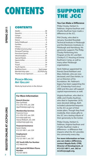 CONTENTS                                                                                                    SUPPORT
                                                                                                            THE JCC
                                                                                                            You Can Make a Difference
                                                                                                            Philip Chosky, Herbert G.
                                CONTENTS
SPRING 2011




                                                                                                            Feldman, Virginia Kaufman and
                                Adults . . . . . . . . . . . . . . . . . . . . . . . . . . . . . . . 28     Charles Kaufman have made a
                                Aquatics . . . . . . . . . . . . . . . . . . . . . . . . . . . . . 18       difference at the JCC.
                                Camps . . . . . . . . . . . . . . . . . . . . . . . . . . . . . . . . 8
                                Children . . . . . . . . . . . . . . . . . . . . . . . . . . . . . 12       Phil Chosky, who died in
                                Dance . . . . . . . . . . . . . . . . . . . . . . . . . . . . . . . 13      January, founded Rosedale
                                Early Childhood . . . . . . . . . . . . . . . . . . . . . . . 6             Technical Institute in Pittsburgh
                                Families. . . . . . . . . . . . . . . . . . . . . . . . . . . . . . 14      and the Electronic Institutes in
                                Fitness . . . . . . . . . . . . . . . . . . . . . . . . . . . . . . . 22    Pittsburgh and Harrisburg. His
                                K’hillah (Community) . . . . . . . . . . . . . . . . . . 4
                                                                                                            generosity supports The Philip
                                Personal Training. . . . . . . . . . . . . . . . . . . . . 21
                                Preschool Sports . . . . . . . . . . . . . . . . . . . . . 16               Chosky Performing Arts
                                SilverSneakers . . . . . . . . . . . . . . . . . . . . . . . 26             Program at the JCC and Beit
                                Special Needs . . . . . . . . . . . . . . . . . . . . . . . . 25            Chosky/C.I.T. Housing at Emma
                                Sports & Rec . . . . . . . . . . . . . . . . . . . . . . . . . 24           Kaufmann Camp, as well as
                                Teens . . . . . . . . . . . . . . . . . . . . . . . . . . . . . . . . 14    many other Pittsburgh
                                Travel . . . . . . . . . . . . . . . . . . . . . . . . . . . . . . . . 24   organizations.
                                Youth Sports . . . . . . . . . . . . . . . . . . . . . . . . . 17
                                Building hours . . . . . . . . . . . . . . . back page                      Herb Feldman appointed his
                                Membership rates . . . . . . . . . . JCCPGH.org                             friends David Rothbart and
                                Thanks to our Sponsors . . . . . . . . . . . . . . 30                       Mary Zielinski, who are now
                                                                                                            deceased, and Clara Verbin, to
                                PESACH-MICHAL                                                               act as Directors of his
                                ART GALLERY                                                                 foundation. Mr. Feldman’s
                                                                                                            legacy has been supporting the
                                Works by local artists in the Atrium                                        JCC Scholarship Fund since
                                                                                                            2000 and this year will support
                                                                                                            capital improvements as well.

                                  For More Information                                                      Virginia Kaufman, who died in
                                                                                                            2008, and Charles Kaufman,
                                  Branch Director                                                           who died in September 2010,
                                  Dan Garfinkel                                                             were devoted siblings. Both
                                  412-278-1975, ext. 208                                                    included substantial bequests
                                  dgarfinkel@jccpgh.org
                                                                                                            to the JCC as part of their
REGISTER ONLINE AT JCCPGH.ORG




                                  Membership Services                                                       estate plans. Though they lived
                                  Francine Cicco                                                            modestly, their estate gifts to
                                  412-278-1975, ext. 509                                                    the JCC are a lasting tribute of
                                  fcicco@jccpgh.org                                                         their generosity to the Center.
                                  Stacey Reibach, ext. 264
                                  sreibach@jccpgh.org                                                       Philip Chosky, Herbert G.
                                                                                                            Feldman, Virginia Kaufman and
                                  Financial Assistance
                                  Karen Clarke
                                                                                                            Charles Kaufman made a
                                  412-521-8011, ext. 224                                                    difference—a difference that
                                                                                                            impacts what the JCC provides
                                  Employment                                                                the community every day.
                                  Karen Kozel
                                  412-521-8011, ext. 361                                                    For more information on how
                                                                                                            you can make a difference,
                                  JCC South Hills Fax Number
                                  412-446-0146
                                                                                                            contact Mayda Roth, CFRE,
                                                                                                            Director of Development, at
                                  JCC Squirrel Hill Main Phone                                              412-521-8011, ext. 363 or
                                  Number                                                                    mroth@jccpgh.org.
                                  412-521-8010
2
 