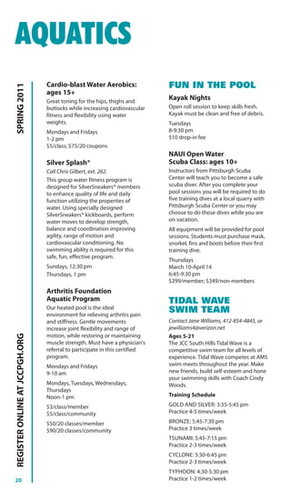 AQUATICS
                                Cardio-blast Water Aerobics:                FUN IN THE POOL
SPRING 2011




                                ages 15+
                                Great toning for the hips, thighs and
                                                                            Kayak Nights
                                buttocks while increasing cardiovascular    Open roll session to keep skills fresh.
                                fitness and flexibility using water         Kayak must be clean and free of debris.
                                weights.                                    Tuesdays
                                Mondays and Fridays                         8-9:30 pm
                                1-2 pm                                      $10 drop-in fee
                                $5/class; $75/20 coupons
                                                                            NAUI Open Water
                                Silver Splash®                              Scuba Class: ages 10+
                                Call Chris Gilbert, ext. 262.               Instructors from Pittsburgh Scuba
                                This group water fitness program is         Center will teach you to become a safe
                                designed for SilverSneakers® members        scuba diver. After you complete your
                                to enhance quality of life and daily        pool sessions you will be required to do
                                function utilizing the properties of        five training dives at a local quarry with
                                water. Using specially designed             Pittsburgh Scuba Center or you may
                                SilverSneakers® kickboards, perform         choose to do those dives while you are
                                water moves to develop strength,            on vacation.
                                balance and coordination improving          All equipment will be provided for pool
                                agility, range of motion and                sessions. Students must purchase mask,
                                cardiovascular conditioning. No             snorkel, fins and boots before their first
                                swimming ability is required for this       training dive.
                                safe, fun, effective program.
                                                                            Thursdays
                                Sundays, 12:30 pm                           March 10-April 14
                                Thursdays, 1 pm                             6:45-9:30 pm
                                                                            $299/member; $349/non-members
                                Arthritis Foundation
                                Aquatic Program                             TIDAL WAVE
                                Our heated pool is the ideal
                                environment for relieving arthritis pain
                                                                            SWIM TEAM
                                and stiffness. Gentle movements             Contact Jane Williams, 412-854-4845, or
                                increase joint flexibility and range of     jewilliams4@verizon.net
REGISTER ONLINE AT JCCPGH.ORG




                                motion, while restoring or maintaining      Ages 5-21
                                muscle strength. Must have a physician's    The JCC South Hills Tidal Wave is a
                                referral to participate in this certified   competitive swim team for all levels of
                                program.                                    experience. Tidal Wave competes at AMS
                                Mondays and Fridays                         swim meets throughout the year. Make
                                9-10 am                                     new friends, build self-esteem and hone
                                                                            your swimming skills with Coach Cindy
                                Mondays, Tuesdays, Wednesdays,              Woods.
                                Thursdays
                                Noon-1 pm                                   Training Schedule

                                $3/class/member                             GOLD AND SILVER: 3:35-5:45 pm
                                $5/class/community                          Practice 4-5 times/week

                                $50/20 classes/member                       BRONZE: 5:45-7:30 pm
                                $90/20 classes/community                    Practice 3 times/week
                                                                            TSUNAMI: 5:45-7:15 pm
                                                                            Practice 2-3 times/week
                                                                            CYCLONE: 5:30-6:45 pm
                                                                            Practice 2-3 times/week
                                                                            TYPHOON: 4:30-5:30 pm
20                                                                          Practice 1-2 times/week
 