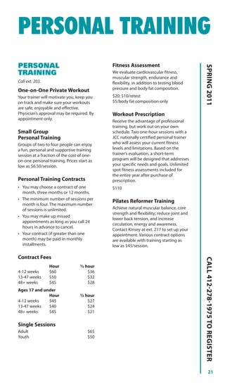 PERSONAL TRAINING
PERSONAL                                    Fitness Assessment




                                                                                         SPRING 2011
TRAINING                                    We evaluate cardiovascular fitness,
                                            muscular strength, endurance and
Call ext. 203.                              flexibility, in addition to testing blood
One-on-One Private Workout                  pressure and body fat composition.
Your trainer will motivate you, keep you    $20; $10/retest
on track and make sure your workouts        $5/body fat composition only
are safe, enjoyable and effective.
Physician’s approval may be required. By    Workout Prescription
appointment only.
                                            Receive the advantage of professional
                                            training, but work out on your own
Small Group                                 schedule. Two one-hour sessions with a
Personal Training                           JCC nationally certified personal trainer
Groups of two to four people can enjoy      who will assess your current fitness
a fun, personal and supportive training     levels and limitations. Based on the
session at a fraction of the cost of one-   trainer’s evaluation, a short-term
on-one personal training. Prices start as   program will be designed that addresses
low as $6.50/session.                       your specific needs and goals. Unlimited
                                            spot fitness assessments included for
                                            the entire year after purchase of
Personal Training Contracts                 prescription.
• You may choose a contract of one          $110
  month, three months or 12 months.
• The minimum number of sessions per
                                            Pilates Reformer Training
  month is four. The maximum number
  of sessions is unlimited.                 Achieve natural muscular balance, core
                                            strength and flexibility; reduce joint and
• You may make up missed
                                            lower back tension, and increase
  appointments as long as you call 24
                                            circulation, energy and awareness.
  hours in advance to cancel.
                                            Contact Kinsey at ext. 217 to set up your
• Your contract (if greater than one        appointment. Various contract options
  month) may be paid in monthly             are available with training starting as
  installments.                             low as $45/session.

Contract Fees
                                                                                         CALL 412-278-1975 TO REGISTER




                 Hour             ½ hour
4-12 weeks       $60                 $36
13-47 weeks      $50                 $32
48+ weeks        $45                 $28
Ages 17 and under
              Hour                ½ hour
4-12 weeks    $45                    $27
13-47 weeks   $40                    $24
48+ weeks     $45                    $21

Single Sessions
Adult                                 $65
Youth                                 $50




                                                                                                   21
 