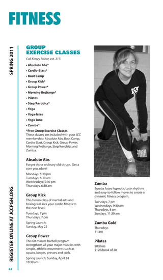 FITNESS
                                GROUP
SPRING 2011




                                EXERCISE CLASSES
                                Call Kinsey Rishor, ext. 217.
                                • Absolute Abs*
                                • Cardio-Blast*
                                • Boot Camp
                                • Group Kick*
                                • Group Power*
                                • Morning Recharge*
                                • Pilates
                                • Step/Aerobics*
                                • Yoga
                                • Yoga-lates
                                • Yoga Tone
                                • Zumba*
                                *Free Group Exercise Classes
                                These classes are included with your JCC
                                membership: Absolute Abs, Boot Camp,
                                Cardio Blast, Group Kick, Group Power,
                                Morning Recharge, Step/Aerobics and
                                Zumba.

                                Absolute Abs
                                Forget those ordinary old sit-ups. Get a
                                core you adore!
                                Mondays: 5:30 pm
                                Tuesdays: 6:30 am
                                Wednesdays: 5:30 pm
                                                                           Zumba
                                Thursdays, 6:30 am
REGISTER ONLINE AT JCCPGH.ORG




                                                                           Zumba fuses hypnotic Latin rhythms
                                                                           and easy-to-follow moves to create a
                                Group Kick                                 dynamic fitness program.
                                This fusion class of martial arts and
                                                                           Tuesdays, 7 pm
                                boxing will kick your cardio fitness to
                                                                           Wednesdays, 9:30 am
                                the next level.
                                                                           Thursdays, 8 am
                                Tuesdays, 7 pm                             Sundays, 11:30 am
                                Thursdays, 7 pm
                                Spring Launch:                             Zumba Gold
                                Sunday, May 22                             Thursdays
                                                                           11 am
                                Group Power
                                This 60-minute barbell program             Pilates
                                strengthens all your major muscles with    $8/class
                                simple, athletic movements such as         $120/book of 20
                                squats, lunges, presses and curls.
                                Spring Launch: Sunday, April 24
                                10:30 am

22
 
