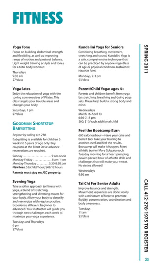 FITNESS




                                                                                                           SPRING 2011
Yoga Tone                                                      Kundalini Yoga for Seniors
Focus on building abdominal strength                           Combining breathing, movement,
and flexibility, as well as improving                          stretching and sound, Kundalini Yoga is
range of motion and postural balance.                          a safe, comprehensive technique that
Light weight training sculpts and tones                        can be practiced by anyone regardless
for a total body workout.                                      of age or physical condition. Instructor:
Thursdays                                                      Heather Ferri.
9:30 am                                                        Mondays, 2-3 pm
$7/class                                                       $3/class

Yoga-lates                                                     Parent/Child Yoga: ages 4+
Enjoy the relaxation of yoga with the                          Parents and children benefit from yoga
toning core exercises of Pilates. This                         by stretching, breathing and doing yoga
class targets your trouble areas and                           sets. These help build a strong body and
changes your body.                                             mind.
Saturdays, 1 pm                                                Wednesdays
$7/class                                                       March 16-April 13
                                                               6:30-7:15 pm
                                                               $60; $10/each additional child
GOODMAN SHORTSTOP
BABYSITTING                                                    Feel the Bootcamp Burn
Register by calling ext. 210.                                  600 calories/hour—Have your cake and
Babysitting is available for children 6                        burn it too! Take your training to
weeks to 5 years of age only. Buy                              another level and feel the results.
coupons at the Front Desk; advance                             Bootcamp will make it happen. Meet
reservations are required.                                     athletic trainer Mary Cobzaru each
                                                               Tuesday morning for a heart pumping,
Sunday . . . . . . . . . . . . . . . . . . . . . . 9 am-noon
                                                               power-packed hour of athletic drills and
Monday-Friday . . . . . . . . . . . . . . 8 am-1 pm
                                                               challenges that will make your sweat.
Monday-Thursday . . . . . . . . . 5:30-8:30 pm
                                                               No sissies allowed!
New fees: $5/child/hour; $48/12 hours
                                                               Wednesdays
Parents must stay on JCC property.
                                                               9:30 am
                                                                                                           CALL 412-278-1975 TO REGISTER




Evening Yoga
                                                               Tai Chi For Senior Adults
Take a softer approach to fitness with
                                                               Improve balance and strength.
yoga, a blend of stretching,
                                                               Movement sequences are done slowly
strengthening and slimming moves for
                                                               with a minimum of force to promote
your body. Allow your body to detoxify
                                                               fluidity, concentration, coordination and
and reenergize with regular practice.
                                                               body awareness.
Experience all levels: beginner to
advanced. Your instructor will guide you                       Tuesdays
through new challenges each week to                            11 am
maximize your yoga experience.                                 $3/class
Tuesdays and Thursdays
6 pm
$7/class




                                                                                                                     23
 