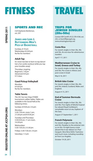 FITNESS                                                                      TRAVEL
                                SPORTS AND REC                               TRIPS FOR
SPRING 2011




                                Call Stephanie Muhleman,                     JEWISH SINGLES
                                ext. 207.                                    (20s-50s)
                                                                             Contact Bill Cartiff, (412) 278-4184, ext.
                                JAMES AND LORI J.                            242, or bcartiff@jccpgh.org.
                                                                             www.amazingjourneys.net
                                RUTTENBERG MEN’S
                                PICK-UP BASKETBALL
                                                                             Costa Rica
                                Sundays, 8-10 am
                                                                             For Jewish singles in their 30s, 40s
                                Wednesdays 8-9:30 pm
                                                                             and 50s. An eco-tour for adventurous
                                No fee for members
                                                                             travelers
                                                                             April 7-17, 2011
                                Adult Tap
                                It's never too late to learn to tap dance!
                                Get a fun cardio workout while you tap       Mediterranean Cruise to
                                your troubles away!                          Israel, Greece and Turkey
                                                                             For Jewish singles in their 30s, 40s
                                Thursdays, ongoing
                                                                             and 50s. Pre-cruise in Athens and
                                Beginners: 7-8 pm
                                                                             post-cruise in Israel
                                Advanced: 8-9 pm
                                $11/class                                    May 6-16, 2011


                                Coed Pickup Volleyball                       British Isles Cruise
                                Mondays                                      For Jewish singles in their 30s, 40s
                                8-9:30 pm                                    and 50s. Ireland, Scotland, Wales and
                                No fee for members                           England.
                                                                             August 4-15, 2011
                                Table Tennis
                                The JCC has two Stiga ST4000                 End of Summer Bermuda
                                tournament-caliber tables. Tables are        Cruise
                                available in the Social Hall at the
                                                                             For Jewish singles in their 20s, 30s
                                following times:
                                                                             and 40s. Five nights of blissful tropical
                                Sundays: 8-9:30 am; 3-6 pm                   fun aboard Royal Caribbean’s
REGISTER ONLINE AT JCCPGH.ORG




                                Mondays:                                     remarkable resort at sea, Explorer of
                                5:30-7:30 am, noon-1 pm,                     the Seas.
                                2-5:30 pm and 8-9:30 pm                      August 27-September 1, 2011
                                Tuesdays and Thursdays:
                                5:30-8:30 am, 11 am-noon,                    French Polynesia
                                3-6:30 pm                                    For Jewish singles in their 30s, 40s
                                Wednesdays:                                  and 50s. Paradise to the extreme! Join
                                5:30-7:30 am; 2-5:30 pm                      us on this 10-night luxury cruise
                                                                             aboard the 6-star deluxe m/s Paul
                                Fridays: 5:30-7:30 am; 3-6 pm
                                                                             Gauguin. Bora Bora,Tahiti, Tuamotus
                                Saturdays: 1-5 pm                            and much more, including roundtrip
                                                                             air from Los Angeles.
                                                                             October 19-29, 2011




24
 
