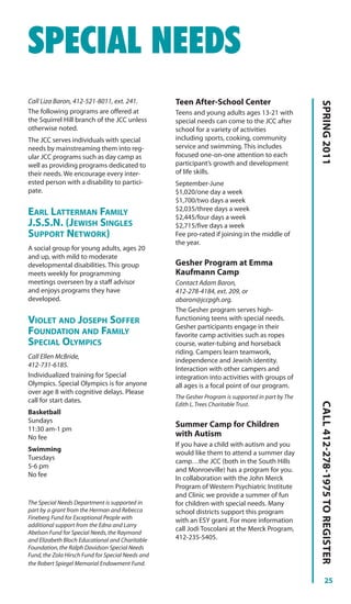 SPECIAL NEEDS
Call Liza Baron, 412-521-8011, ext. 241.           Teen After-School Center




                                                                                                    SPRING 2011
The following programs are offered at              Teens and young adults ages 13-21 with
the Squirrel Hill branch of the JCC unless         special needs can come to the JCC after
otherwise noted.                                   school for a variety of activities
The JCC serves individuals with special            including sports, cooking, community
needs by mainstreaming them into reg-              service and swimming. This includes
ular JCC programs such as day camp as              focused one-on-one attention to each
well as providing programs dedicated to            participant’s growth and development
their needs. We encourage every inter-             of life skills.
ested person with a disability to partici-         September-June
pate.                                              $1,020/one day a week
                                                   $1,700/two days a week
                                                   $2,035/three days a week
EARL LATTERMAN FAMILY                              $2,445/four days a week
J.S.S.N. (JEWISH SINGLES                           $2,715/five days a week
SUPPORT NETWORK)                                   Fee pro-rated if joining in the middle of
                                                   the year.
A social group for young adults, ages 20
and up, with mild to moderate
developmental disabilities. This group             Gesher Program at Emma
meets weekly for programming                       Kaufmann Camp
meetings overseen by a staff advisor               Contact Adam Baron,
and enjoys programs they have                      412-278-4184, ext. 209, or
developed.                                         abaron@jccpgh.org.
                                                   The Gesher program serves high-
VIOLET AND JOSEPH SOFFER                           functioning teens with special needs.
                                                   Gesher participants engage in their
FOUNDATION AND FAMILY                              favorite camp activities such as ropes
SPECIAL OLYMPICS                                   course, water-tubing and horseback
                                                   riding. Campers learn teamwork,
Call Ellen McBride,
                                                   independence and Jewish identity.
412-731-6185.
                                                   Interaction with other campers and
Individualized training for Special                integration into activities with groups of
Olympics. Special Olympics is for anyone           all ages is a focal point of our program.
over age 8 with cognitive delays. Please
                                                   The Gesher Program is supported in part by The
call for start dates.
                                                                                                    CALL 412-278-1975 TO REGISTER




                                                   Edith L. Trees Charitable Trust.
Basketball
Sundays
11:30 am-1 pm
                                                   Summer Camp for Children
No fee                                             with Autism
                                                   If you have a child with autism and you
Swimming
                                                   would like them to attend a summer day
Tuesdays
                                                   camp…the JCC (both in the South Hills
5-6 pm
                                                   and Monroeville) has a program for you.
No fee
                                                   In collaboration with the John Merck
                                                   Program of Western Psychiatric Institute
                                                   and Clinic we provide a summer of fun
The Special Needs Department is supported in       for children with special needs. Many
part by a grant from the Herman and Rebecca        school districts support this program
Fineberg Fund for Exceptional People with          with an ESY grant. For more information
additional support from the Edna and Larry
                                                   call Jodi Toscolani at the Merck Program,
Abelson Fund for Special Needs, the Raymond
and Elizabeth Bloch Educational and Charitable     412-235-5405.
Foundation, the Ralph Davidson Special Needs
Fund, the Zola Hirsch Fund for Special Needs and
the Robert Spiegel Memorial Endowment Fund.

                                                                                                              25
 