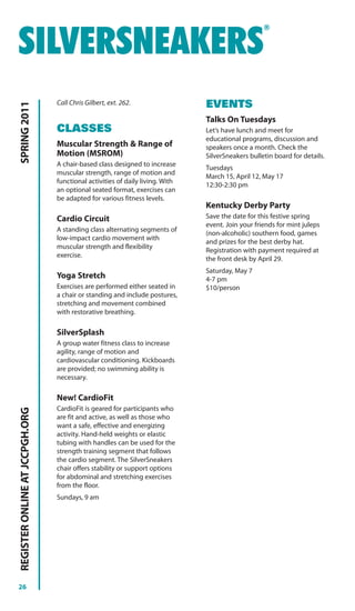 ®


SILVERSNEAKERS
                                Call Chris Gilbert, ext. 262.                 EVENTS
SPRING 2011




                                                                              Talks On Tuesdays
                                CLASSES                                       Let’s have lunch and meet for
                                                                              educational programs, discussion and
                                Muscular Strength & Range of                  speakers once a month. Check the
                                Motion (MSROM)                                SilverSneakers bulletin board for details.
                                A chair-based class designed to increase
                                                                              Tuesdays
                                muscular strength, range of motion and
                                                                              March 15, April 12, May 17
                                functional activities of daily living. With
                                                                              12:30-2:30 pm
                                an optional seated format, exercises can
                                be adapted for various fitness levels.
                                                                              Kentucky Derby Party
                                Cardio Circuit                                Save the date for this festive spring
                                                                              event. Join your friends for mint juleps
                                A standing class alternating segments of
                                                                              (non-alcoholic) southern food, games
                                low-impact cardio movement with
                                                                              and prizes for the best derby hat.
                                muscular strength and flexibility
                                                                              Registration with payment required at
                                exercise.
                                                                              the front desk by April 29.
                                                                              Saturday, May 7
                                Yoga Stretch                                  4-7 pm
                                Exercises are performed either seated in      $10/person
                                a chair or standing and include postures,
                                stretching and movement combined
                                with restorative breathing.

                                SilverSplash
                                A group water fitness class to increase
                                agility, range of motion and
                                cardiovascular conditioning. Kickboards
                                are provided; no swimming ability is
                                necessary.

                                New! CardioFit
                                CardioFit is geared for participants who
REGISTER ONLINE AT JCCPGH.ORG




                                are fit and active, as well as those who
                                want a safe, effective and energizing
                                activity. Hand-held weights or elastic
                                tubing with handles can be used for the
                                strength training segment that follows
                                the cardio segment. The SilverSneakers
                                chair offers stability or support options
                                for abdominal and stretching exercises
                                from the floor.
                                Sundays, 9 am




26
 
