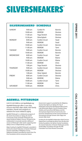 ®


SILVERSNEAKERS




                                                                                                                SPRING 2011
     SILVERSNEAKERS® SCHEDULE
     SUNDAY                       9:00 am               Cardio Fit                    Bonnie
                                 10:00 am               MSROM                         Desiree
                                 11:00 am               Yoga Stretch                  Desiree
                                 12:30 pm               SilverSplash                  Desiree
     MONDAY                       8:00 am               Cardio Circuit                Soad
                                  9:00 am               MSROM                         Soad
                                 10:00 am               Cardio Circuit                Bonnie
                                 11:00 am               MSROM                         Tami
     TUESDAY                      9:00 am               Cardio Circuit                Bonnie
                                 10:00 am               MSROM                         Bonnie
     WEDNESDAY                    8:00 am               Cardio Circuit                Soad
                                  9:00 am               MSROM                         Elaine
                                 10:00 am               Cardio Circuit                Elaine
                                 11:00 am               MSROM                         Chris
                                  1:00 pm               Yoga Stretch                  Desiree
     THURSDAY                     9:00 am               Cardio Circuit                Desiree
                                 10:00 am               MSROM                         Desiree
                                  1:00 pm               Silver Splash                 Bonnie
     FRIDAY                       8:00 am               Cardio Circuit                Desiree
                                  9:00 am               MSROM                         Elaine
                                 10:00 am               Cardio Circuit                Tami
                                 11:00 am               MSROM                         Tami
     SATURDAY                    10:00 am               MSROM                         Chris
                                                                                                                CALL 412-278-1975 TO REGISTER




AGEWELL PITTSBURGH
Call 412-422-0400 or visit AgeWellpgh.org                 Government support is provided by the Allegheny
                                                          County Area Agency on Aging, the City of
AgeWell Pittsburgh offers a one-stop
                                                          Pittsburgh Community Development Block Grant,
resource that links older adults, their family            Luke Ravenstahl, Mayor, Council President Doug
members, friends and caregivers to                        Shields, and Councilman Bill Peduto, and the
solutions for issues related to aging.                    Pennsylvania Department of Community and
AgeWell Pittsburgh is a collaborative program of          Economic Development of the Commonwealth of
the Jewish Association on Aging, the Jewish               Pennsylvania through Senator John Pippy and
Community Center of Greater Pittsburgh and                Senator Mike Stack.
Jewish Family & Children's Service. The goal of the       Funding for the AgeWell Independent Adult Services
collaborative is to provide seamless delivery of          Department is provided by grants from the Buncher
service to Pittsburgh's older adults supporting their     Family Foundation, the Hyman Family Foundation,
ability to live as independently as possible.             the Jewish Federation of Greater Pittsburgh and the
Major funding for AgeWell Pittsburgh is provided in       Amelia Miles Foundation through The PNC
part by the Jewish Federation of Greater Pittsburgh       Charitable Trust Grant Review Committee.
and the United Way of Allegheny County.
Additional funding is provided by a grant from The
Fine Foundation and an anonymous donor.
                                                                                                                          27
 