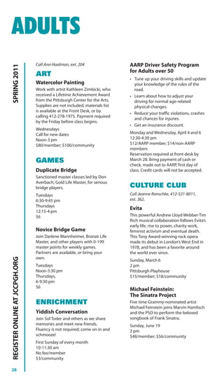 ADULTS
                                Call Ann Haalman, ext. 204                  AARP Driver Safety Program
SPRING 2011




                                                                            for Adults over 50
                                ART
                                                                            • Tune up your driving skills and update
                                Watercolor Painting                           your knowledge of the rules of the
                                Work with artist Kathleen Zimbicki, who       road.
                                received a Lifetime Achievement Award       • Learn about how to adjust your
                                from the Pittsburgh Center for the Arts.      driving for normal age-related
                                Supplies are not included; materials list     physical changes.
                                is available at the Front Desk, or by
                                                                            • Reduce your traffic violations, crashes
                                calling 412-278-1975. Payment required
                                                                              and chances for injuries.
                                by the Friday before class begins.
                                                                            • Get an insurance discount.
                                Wednesdays
                                Call for new dates                          Monday and Wednesday, April 4 and 6
                                Noon-3 pm                                   12:30-4:30 pm
                                $80/member; $100/community                  $12/AARP member; $14/non-AARP
                                                                            members
                                                                            Reservation required at front desk by
                                GAMES                                       March 28. Bring payment of cash or
                                                                            check, made out to AARP, first day of
                                Duplicate Bridge                            class. Credit cards will not be accepted.
                                Sanctioned master classes led by Don
                                Averbach, Gold Life Master, for serious
                                bridge players.                             CULTURE CLUB
                                Tuesdays                                    Call Jeanne Ronschke, 412-521-8011,
                                6:30-9:45 pm                                ext. 362.
                                Thursdays
                                                                            Evita
                                12:15-4 pm
                                $6                                          This powerful Andrew Lloyd Webber-Tim
                                                                            Rich musical collaboration follows Evita’s
                                                                            early life, rise to power, charity work,
                                Novice Bridge Game                          feminist activism and eventual death.
                                Join Darlene Mannheimer, Bronze Life        This Tony Award-winning rock opera
                                Master, and other players with 0-199        made its debut in London’s West End in
                                master points for weekly games.             1978, and has been a favorite around
                                Partners are available, or bring your       the world ever since.
                                own.
REGISTER ONLINE AT JCCPGH.ORG




                                                                            Sunday, March 6
                                Tuesdays                                    2 pm
                                Noon-3:30 pm                                Pittsburgh Playhouse
                                Thursdays,                                  $15/member; $18/community
                                6-9:30 pm
                                $6
                                                                            Michael Feinstein:
                                                                            The Sinatra Project
                                ENRICHMENT                                  Five time Grammy-nominated artist
                                                                            Michael Feinstein joins Marvin Hamlisch
                                Yiddish Conversation                        and the PSO to perform the beloved
                                Join Sol Toder and others as we share       songbook of Frank Sinatra.
                                memories and meet new friends.              Sunday, June 19
                                Fluency is not required; come on in and     2 pm
                                schmooze!                                   $48/member; $56/community
                                First Sunday of every month
                                10-11:30 am
                                No fee/member
                                $3/community

28
 