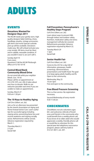 ADULTS
EVENTS                                     Fall Prevention: Pennsylvania’s




                                                                                      SPRING 2011
                                           Healthy Steps Program
Donations Wanted for                       Call Chris Gilbert, ext. 262.
Designer Days 2011
                                           Learn about ways to prevent falls
The NCJW needs your gently worn, high      through indoor and outdoor safety.
quality designer label clothing, shoes,    Nutrition, medication safety and stress
handbags, jewelry, vintage accessories,    management will also be covered.
gift items and more! Special curbside      Refreshments provided. Advance
pick-up will be available. Donations       registration required by March 22.
made easy. We will unload and give you
a tax receipt. All items must be clean     Tuesday March 29
and in salable, wearable condition. If     1-3pm
you wouldn’t wear it, we can’t sell it.    Social Hall

Sunday April 10
9 am-noon                                  Senior Health Fair
Questions? Call the NCJW Pittsburgh        Call Chris Gilbert, ext. 262.
office at 412-421-6118                     Come to the JCC for a day full of
                                           information, giveaways, health
Central Blood Bank                         screenings, demonstrations,
Community Blood Drive                      presentations and health food. The goal
                                           is to keep aging adults healthy and fit.
Do not stand idle while your neighbor      Open to the community.
bleeds. (Lev. 19:16)
Please call for an appointment at          Wednesday, May 25
412-278-1975, ext. 204. It takes about     10 am-3pm
one hour to donate. Walk-ins are           Free and open to the community.
welcome (possible wait time) if you are
unable to make an appointment.             Free Blood Pressure Screening
Sunday, March 27                           This is a free service. No registration
9:30 am-1:30 pm                            necessary.
                                           Second Wednesday of every month
The 10 Keys to Healthy Aging               9:30-11:30 am
Call Chris Gilbert, ext. 262.
Join us for an afternoon tea presented
by the Jewish Association on Aging and
                                           CHECKMATES
                                                                                      CALL 412-278-1975 TO REGISTER




Home Instead Senior Care. Learn useful     CheckMates recruits volunteers ages
tips for successful aging including        60+ and welcomes referrals of loved
staying active, preventing bone loss and   ones and friends in the community who
muscle weakness and staying socially       could benefit from a weekly phone call.
active. Refreshments will be served.       If you know of an older adult who would
Advance registration required by           appreciate a weekly, friendly phone call
March 1.                                   or would like to volunteer for this
Thursday March 3                           special peer-led telephone reassurance
2-3 pm                                     program, please call Amy Gold at
Social Hall                                412-521-8011, ext. 207.




                                                                                                29
 