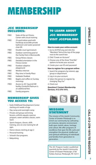 MEMBERSHIP
JCC MEMBERSHIP




                                                                                      SPRING 2011
INCLUDES:                                    TO LEARN ABOUT
FREE     State-of-the art Fitness            JCC MEMBERSHIP
         Center with circuit training
FREE     25-yard indoor pool with            VISIT JCCPGH.ORG
         handicap accessible private
         bathroom and water-powered
         chair lift                        How to create your online account:
FREE     Double-court gymnasium            1. Go to JCCPGH.org and click the
FREE     Outdoor swimming pool at             “Members” link at the top of the page
         the Family Park in Monroeville       next to the search box
FREE     Group fitness classes             2. Click “Create an Account”
FREE     Detailed orientation in the       3. Choose one of the three “Find Me”
         Fitness Center                       options to locate your account
FREE     Outdoor adaptive                  4. Create your user ID and password
         playground                        How to register for a program online:
FREE     Wireless Internet                 1. Search for programs by interest, age,
FREE     Play time in Family Place            group or department
FREE     Kabbalat Shabbat                  2. Log in to your account
FREE     Bagels and coffee on Sunday       3. Select the person to register by
         mornings                             changing “Buy For”
FREE     Access to JCC Squirrel Hill       4. Check out
         facility (Centerfit Platinum is   Questions? Contact Membership
         an additional fee)                Services, 412-278-1975.
FREE     Family programs


MEMBERSHIP GIVES
YOU ACCESS TO:
• Early Childhood Development Center
  starting at 6 weeks of age
• Day camp and overnight camp               MISSION
                                                                                      CALL 412-278-1975 TO REGISTER




• Private and group swimming                STATEMENT
  lessons, arthritis aquatic exercise       The mission of the Jewish Community
  program, water aerobics classes, swim     Center of Greater Pittsburgh is to
  team                                      enrich our community by cultivating
• Sports leagues, classes, skills           an inclusive, dynamic environment
  training, one-on-one training for all     built upon Jewish values, heritage
  ages                                      and culture. We offer programs of
• Dance classes starting at age 2           excellence that span the life cycle and
• Personal training                         strengthen the physical, intellectual
• School’s Out programs                     and spiritual well-being of individuals
                                            and families from generation to
• Babysitting                               generation.



                                            The JCC Program Guide is published
                                            quarterly by the Jewish Community
                                            Center of Greater Pittsburgh, 5738
                                            Forbes Avenue, Pittsburgh, PA 15217.

                                                                                                            3
 