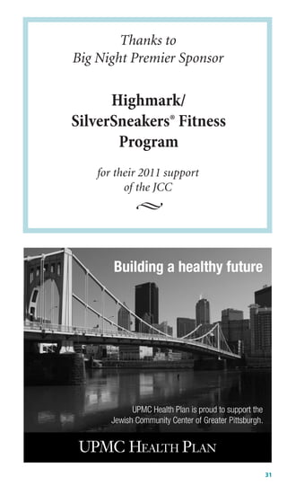 Thanks to
Big Night Premier Sponsor

      Highmark/
SilverSneakers® Fitness
       Program
    for their 2011 support
          of the JCC




       Building a healthy future




             UPMC Health Plan is proud to support the
       Jewish Community Center of Greater Pittsburgh.




                                                        31
 
