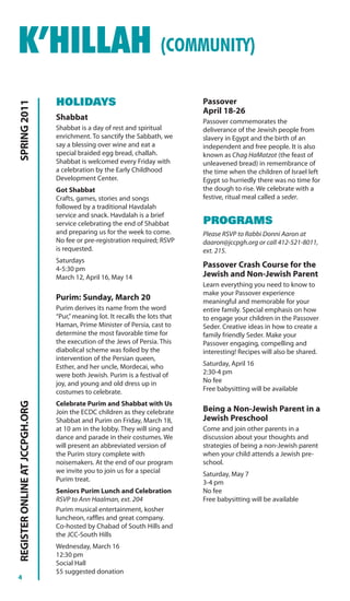 K’HILLAH (COMMUNITY)
                                HOLIDAYS                                       Passover
SPRING 2011




                                                                               April 18-26
                                Shabbat                                        Passover commemorates the
                                Shabbat is a day of rest and spiritual         deliverance of the Jewish people from
                                enrichment. To sanctify the Sabbath, we        slavery in Egypt and the birth of an
                                say a blessing over wine and eat a             independent and free people. It is also
                                special braided egg bread, challah.            known as Chag HaMatzot (the feast of
                                Shabbat is welcomed every Friday with          unleavened bread) in remembrance of
                                a celebration by the Early Childhood           the time when the children of Israel left
                                Development Center.                            Egypt so hurriedly there was no time for
                                Got Shabbat                                    the dough to rise. We celebrate with a
                                Crafts, games, stories and songs               festive, ritual meal called a seder.
                                followed by a traditional Havdalah
                                service and snack. Havdalah is a brief
                                service celebrating the end of Shabbat         PROGRAMS
                                and preparing us for the week to come.         Please RSVP to Rabbi Donni Aaron at
                                No fee or pre-registration required; RSVP      daaron@jccpgh.org or call 412-521-8011,
                                is requested.                                  ext. 215.
                                Saturdays
                                4-5:30 pm
                                                                               Passover Crash Course for the
                                March 12, April 16, May 14                     Jewish and Non-Jewish Parent
                                                                               Learn everything you need to know to
                                                                               make your Passover experience
                                Purim: Sunday, March 20                        meaningful and memorable for your
                                Purim derives its name from the word           entire family. Special emphasis on how
                                “Pur,” meaning lot. It recalls the lots that   to engage your children in the Passover
                                Haman, Prime Minister of Persia, cast to       Seder. Creative ideas in how to create a
                                determine the most favorable time for          family friendly Seder. Make your
                                the execution of the Jews of Persia. This      Passover engaging, compelling and
                                diabolical scheme was foiled by the            interesting! Recipes will also be shared.
                                intervention of the Persian queen,
                                Esther, and her uncle, Mordecai, who           Saturday, April 16
                                were both Jewish. Purim is a festival of       2:30-4 pm
                                joy, and young and old dress up in             No fee
                                costumes to celebrate.                         Free babysitting will be available
REGISTER ONLINE AT JCCPGH.ORG




                                Celebrate Purim and Shabbat with Us
                                Join the ECDC children as they celebrate       Being a Non-Jewish Parent in a
                                Shabbat and Purim on Friday, March 18,         Jewish Preschool
                                at 10 am in the lobby. They will sing and      Come and join other parents in a
                                dance and parade in their costumes. We         discussion about your thoughts and
                                will present an abbreviated version of         strategies of being a non-Jewish parent
                                the Purim story complete with                  when your child attends a Jewish pre-
                                noisemakers. At the end of our program         school.
                                we invite you to join us for a special         Saturday, May 7
                                Purim treat.                                   3-4 pm
                                Seniors Purim Lunch and Celebration            No fee
                                RSVP to Ann Haalman, ext. 204                  Free babysitting will be available
                                Purim musical entertainment, kosher
                                luncheon, raffles and great company.
                                Co-hosted by Chabad of South Hills and
                                the JCC-South Hills
                                Wednesday, March 16
                                12:30 pm
                                Social Hall
                                $5 suggested donation
4
 