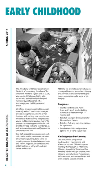 EARLY CHILDHOOD
SPRING 2011




                                The JCC’s Early Childhood Development        At ECDC, we promote Jewish values, en-
                                Center is a “home away from home” for        courage children to appreciate diversity
                                children 6 weeks to 5 years old. At ECDC,    and provide an environment that pro-
                                you can trust that your child is safe,       motes acceptance and a sense of be-
                                secure and appropriately challenged,         longing.
                                nurtured by professionals who
                                encourage your child to grow and
                                                                             Programs
                                thrive.
                                                                             • Infants: Full-time care, 7 am-
                                We offer a program predictable enough
                                                                               6 pm and 9 am-3 pm, for babies
                                to satisfy a child’s need for routines yet
                                                                               starting at 6 weeks through 14
                                diverse enough to broaden his or her
                                                                               months old
REGISTER ONLINE AT JCCPGH.ORG




                                horizons with exciting new experiences.
                                We believe that discovery and play are a     • Tots: Full- and part-time options for
                                young child’s most important “work.” We        14 months to 2 years
                                provide countless opportunities for chil-    • Toddlers: Full- and part-time options
                                dren to develop skills and confidence, as      for 2-year-olds
                                well as the environment and freedom for      • Preschoolers: Full- and part-time
                                children to have fun!                          options for 3, 4 and 5-year-olds
                                Our staff respect the uniqueness of each
                                child and consider parents our partners.     Kindergarten Enrichment
                                We welcome your input and strive for         Our enrichment program for
                                ongoing communication between home           kindergartners has morning and
                                and school. Together, we can foster your     afternoon options. Children explore
                                child’s feelings of self-worth, indepen-     monthly themes such as Pittsburgh,
                                dence and success.                           Children Around the World, and Our
                                                                             Amazing Selves through projects, field
                                                                             trips and special visitors. The program
                                                                             includes music and nature classes and
                                                                             swim lessons. Space is limited.


6
 