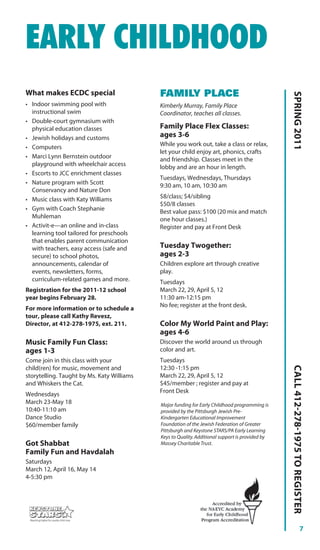 EARLY CHILDHOOD
What makes ECDC special                     FAMILY PLACE




                                                                                                 SPRING 2011
• Indoor swimming pool with                 Kimberly Murray, Family Place
  instructional swim                        Coordinator, teaches all classes.
• Double-court gymnasium with
  physical education classes                Family Place Flex Classes:
• Jewish holidays and customs               ages 3-6
• Computers                                 While you work out, take a class or relax,
                                            let your child enjoy art, phonics, crafts
• Marci Lynn Bernstein outdoor              and friendship. Classes meet in the
  playground with wheelchair access         lobby and are an hour in length.
• Escorts to JCC enrichment classes
                                            Tuesdays, Wednesdays, Thursdays
• Nature program with Scott                 9:30 am, 10 am, 10:30 am
  Conservancy and Nature Don
• Music class with Katy Williams            $8/class; $4/sibling
                                            $50/8 classes
• Gym with Coach Stephanie                  Best value pass: $100 (20 mix and match
  Muhleman                                  one hour classes.)
• Activit-e—an online and in-class          Register and pay at Front Desk
  learning tool tailored for preschools
  that enables parent communication
  with teachers, easy access (safe and      Tuesday Twogether:
  secure) to school photos,                 ages 2-3
  announcements, calendar of                Children explore art through creative
  events, newsletters, forms,               play.
  curriculum-related games and more.        Tuesdays
Registration for the 2011-12 school         March 22, 29, April 5, 12
year begins February 28.                    11:30 am-12:15 pm
                                            No fee; register at the front desk.
For more information or to schedule a
tour, please call Kathy Revesz,
Director, at 412-278-1975, ext. 211.        Color My World Paint and Play:
                                            ages 4-6
Music Family Fun Class:                     Discover the world around us through
ages 1-3                                    color and art.
Come join in this class with your           Tuesdays
                                                                                                 CALL 412-278-1975 TO REGISTER




child(ren) for music, movement and          12:30 -1:15 pm
storytelling. Taught by Ms. Katy Williams   March 22, 29, April 5, 12
and Whiskers the Cat.                       $45/member ; register and pay at
                                            Front Desk
Wednesdays
March 23-May 18                             Major funding for Early Childhood programming is
10:40-11:10 am                              provided by the Pittsburgh Jewish Pre-
Dance Studio                                Kindergarten Educational Improvement
$60/member family                           Foundation of the Jewish Federation of Greater
                                            Pittsburgh and Keystone STARS/PA Early Learning
                                            Keys to Quality. Additional support is provided by
Got Shabbat                                 Massey Charitable Trust.
Family Fun and Havdalah
Saturdays
March 12, April 16, May 14
4-5:30 pm




                                                                                                                       7
 