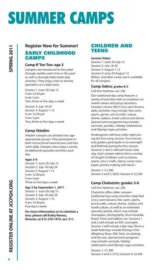 SUMMER CAMPS
                                Register Now for Summer!                    CHILDREN AND
SPRING 2011




                                EARLY CHILDHOOD                             TEENS
                                CAMPS                                       Session Dates
                                                                            Session 1: June 20-July 15
                                Camp K’Ton Ton: age 2                       Session 2: July 18-29
                                Campers are introduced to the water         Session 3: August 1-12
                                through weekly swim time in the pool        Session 4: June 20-August 12
                                as well as through daily water play         Before- and after-camp care is available
                                activities. They enjoy visits to activity   for all campers.
                                specialists on a daily basis.
                                                                            Camp Sabra: grades K-2
                                Session 1: June 20-July 15                  Call Ann Haalman, ext. 204.
                                9 am-12:30 pm
                                                                            Our traditional day camp features a
                                9 am-3 pm
                                                                            variety of activities with an emphasis on
                                Two, three or five days a week
                                                                            Jewish values and group dynamics.
                                Session 2: July 18-29                       Campers receive Red Cross swim lessons
                                Session 3: August 1-12                      daily. Activities may include: free swim,
                                9 am-12:30 pm                               sports, games, arts & crafts, nature,
                                9 am-3 pm                                   drama, Judaics, Israeli culture and dance.
                                Two, three or five days a week              Special event programming includes
                                                                            carnivals, parades, holiday celebrations
                                Camp Yeladim                                and Olympic-type activities.
                                Yeladim campers are divided into age-       Kindergarten will have a late night dur-
                                appropriate groups. They participate in     ing the first camp session. First and sec-
                                both instructional swim lessons and free    ond graders participate in an overnight
                                swim daily. Campers also enjoy a variety    and field trip during the first session.
                                of additional specialist activities each    Sessions 2 and 3 will each have a late
                                day.                                        stay. Each camper selects from a variety
                                                                            of chugim (hobbies) such as drama,
                                Ages 3-4
                                                                            sports, arts-n-crafts, dance, camp news-
                                Session 1: June 20-July 15
                                                                            paper, jewelry making and nature.
                                Session 2: July 18-July 29
                                Session 3: August 1-12                      Session 1: $1,200
                                9 am-12:30 pm                               Session 2 and 3: $625; Session 4: $2,300
                                9 am-3 pm
REGISTER ONLINE AT JCCPGH.ORG




                                Three or five days a week                   Camp Chalutzim: grades 3-6
                                Age 5 by September 1, 2011                  Call Ann Haalman, ext. 204.
                                Session 1: June 20-July 15                  Chalutzim offers older campers
                                Session 2: July 18-July 29                  traditional day camp activities: daily Red
                                Session 3: August 1-12                      Cross swim lessons, free swim, sports,
                                9 am-12:30 pm                               arts & crafts, nature, drama, Judaics and
                                Five days a week                            Israeli culture, as well as an extended
                                For more information or to schedule a       specialty period, which may include
                                tour, please call Kathy Revesz,             newspaper, photography, drum karaoke,
                                Director, at 412-278-1975, ext. 211.        Power Point and balloon art. Sessions 1
                                                                            and 3 will include an EKC overnight;
                                                                            Session 2 will include a late stay. Once-a-
                                                                            week field trips include fishing in the
                                                                            Allegheny River, PNC Park, ice skating,
                                                                            and the zoo. Special event programs
                                                                            may include carnivals, holiday
                                                                            celebrations and Olympic-type activities.
                                                                            Session 1: $1,300
                                                                            Session 2 and 3: $725; Session 4: $2,500
8
 