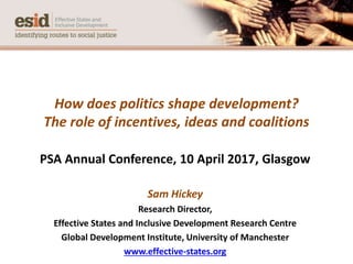 How does politics shape development?
The role of incentives, ideas and coalitions
PSA Annual Conference, 10 April 2017, Glasgow
Sam Hickey
Research Director,
Effective States and Inclusive Development Research Centre
Global Development Institute, University of Manchester
www.effective-states.org
 