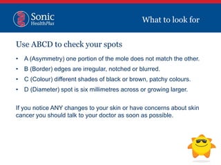Use ABCD to check your spots
• A (Asymmetry) one portion of the mole does not match the other.
• B (Border) edges are irregular, notched or blurred.
• C (Colour) different shades of black or brown, patchy colours.
• D (Diameter) spot is six millimetres across or growing larger.
If you notice ANY changes to your skin or have concerns about skin
cancer you should talk to your doctor as soon as possible.
What to look for
 