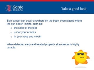 Skin cancer can occur anywhere on the body, even places where
the sun doesn’t shine, such as:
o the soles of the feet
o under your armpits
o in your nose and mouth
When detected early and treated properly, skin cancer is highly
curable.
Take a good look
 