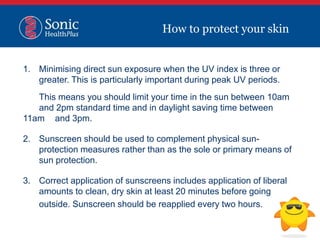 1. Minimising direct sun exposure when the UV index is three or
greater. This is particularly important during peak UV periods.
This means you should limit your time in the sun between 10am
and 2pm standard time and in daylight saving time between
11am and 3pm.
2. Sunscreen should be used to complement physical sun-
protection measures rather than as the sole or primary means of
sun protection.
3. Correct application of sunscreens includes application of liberal
amounts to clean, dry skin at least 20 minutes before going
outside. Sunscreen should be reapplied every two hours.
How to protect your skin
 
