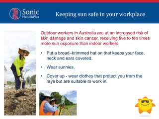 Outdoor workers in Australia are at an increased risk of
skin damage and skin cancer, receiving five to ten times
more sun exposure than indoor workers
• Put a broad–brimmed hat on that keeps your face,
neck and ears covered.
• Wear sunnies.
• Cover up - wear clothes that protect you from the
rays but are suitable to work in.
Keeping sun safe in your workplace
 