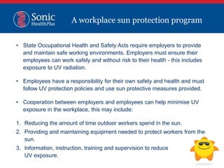 • State Occupational Health and Safety Acts require employers to provide
and maintain safe working environments. Employers must ensure their
employees can work safely and without risk to their health - this includes
exposure to UV radiation.
• Employees have a responsibility for their own safety and health and must
follow UV protection policies and use sun protective measures provided.
• Cooperation between employers and employees can help minimise UV
exposure in the workplace, this may include:
1. Reducing the amount of time outdoor workers spend in the sun.
2. Providing and maintaining equipment needed to protect workers from the
sun.
3. Information, instruction, training and supervision to reduce
UV exposure.
A workplace sun protection program
 